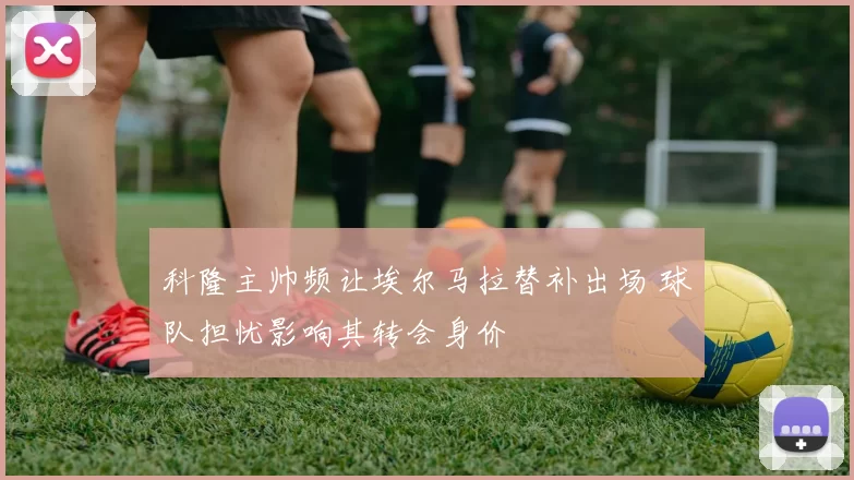 科隆主帅频让埃尔马拉替补出场 球队担忧影响其转会身价